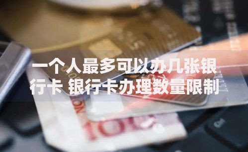 一个人最多可以办几张银行卡 银行卡办理数量限制详解