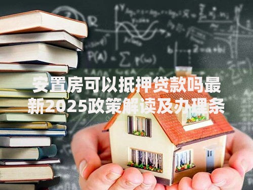 安置房可以抵押贷款吗最新2025政策解读及办理条件全解析