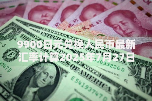 9900日元兑换人民币最新汇率计算2025年7月27日