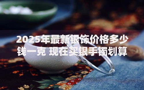 2025年最新银饰价格多少钱一克 现在买银手镯划算吗