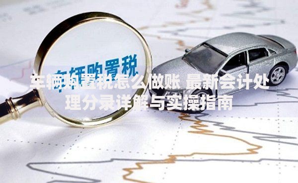 车辆购置税怎么做账 最新会计处理分录详解与实操指南