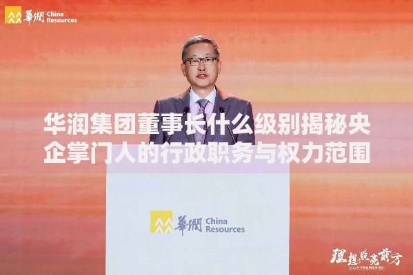 华润集团董事长什么级别揭秘央企掌门人的行政职务与权力范围