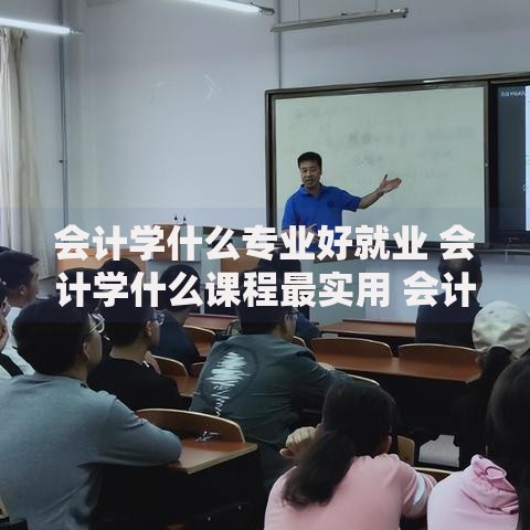 会计学什么专业好就业 会计学什么课程最实用 会计学什么方向工资高