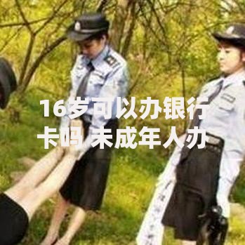 16岁可以办银行卡吗 未成年人办卡年龄限制全解析