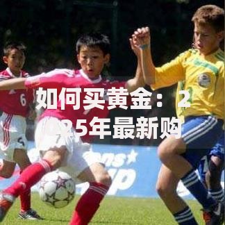 如何买黄金：2025年最新购买渠道、流程及注意事项全指南