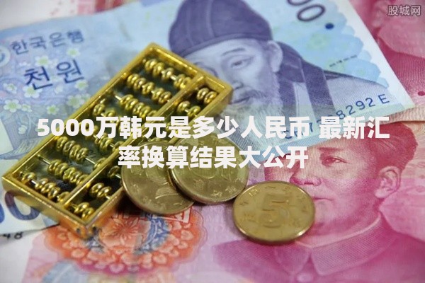 5000万韩元是多少人民币 最新汇率换算结果大公开 5000万韩元是多少人民币 最新汇率换算结果大公开