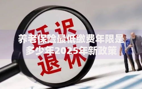 养老保险最低缴费年限是多少年2025年新政策 养老保险最低缴费年限是多少年2025年新政策