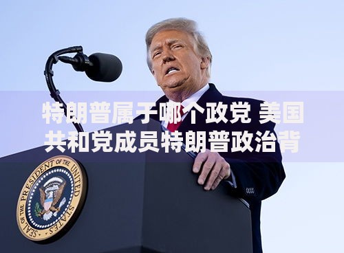 特朗普属于哪个政党 美国共和党成员特朗普政治背景解析
