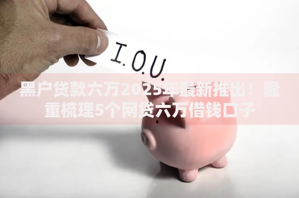 黑户贷款六万2025年最新推出!隆重梳理5个网贷六万借钱口子 黑户贷款六万2025年最新推出!隆重梳理5个网贷六万借钱口子