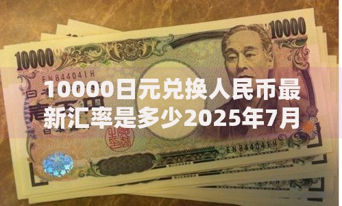 10000日元兑换人民币最新汇率是多少2025年7月27日日元对人民币汇率换算
