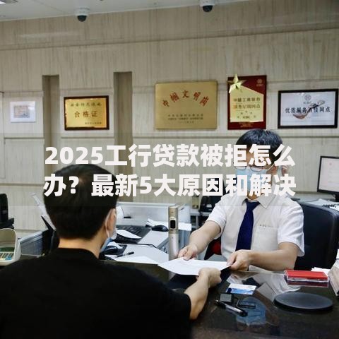 2025工行贷款被拒怎么办？最新5大原因和解决方案全解析