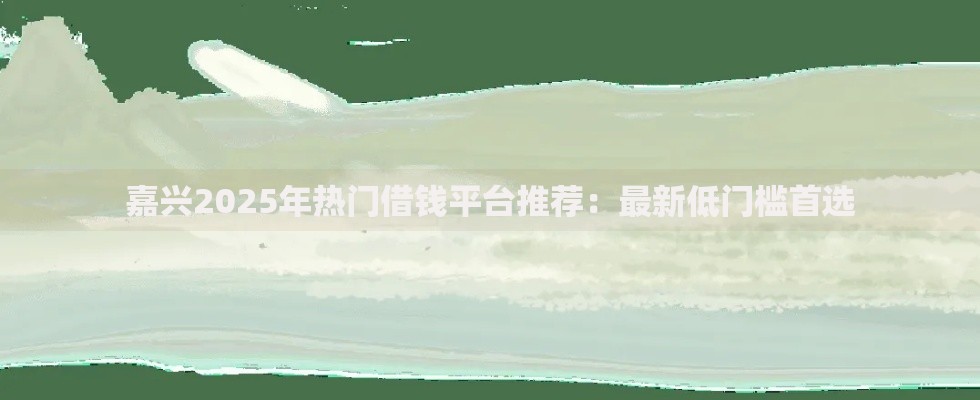 嘉兴2025年热门借钱平台推荐：最新低门槛首选