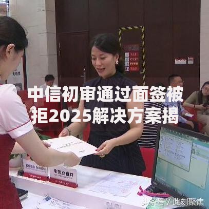 中信初审通过面签被拒2025解决方案揭密原因全解析