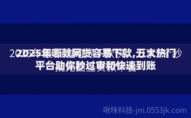 2025年哪款网贷容易下款,五大热门平台助你秒过审和快速到账