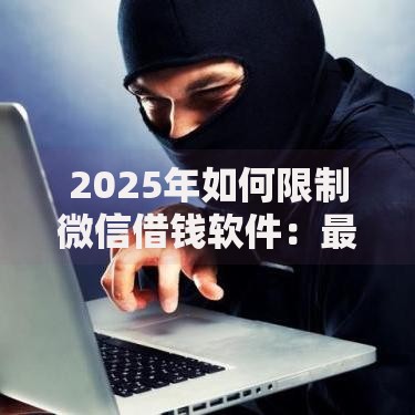 2025年如何限制微信借钱软件：最新管控政策与安全防骗指南