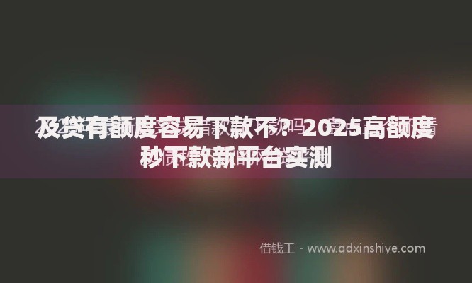 及贷有额度容易下款不？2025高额度秒下款新平台实测