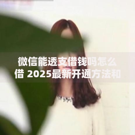 微信能透支借钱吗怎么借 2025最新开通方法和额度提升技巧