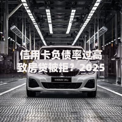 信用卡负债率过高致房贷被拒?2025银行审批3大新规 信用卡负债率过高致房贷被拒?2025银行审批3大新规