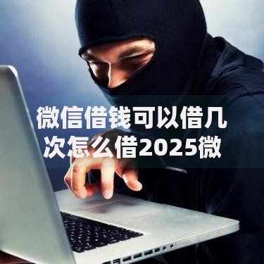微信借钱可以借几次怎么借2025微信借钱新渠道与方法 微信借钱可以借几次怎么借2025微信借钱新渠道与方法