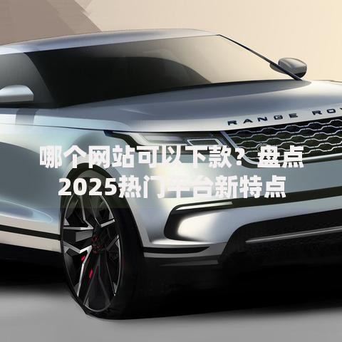 哪个网站可以下款?盘点2025热门平台新特点 哪个网站可以下款?盘点2025热门平台新特点