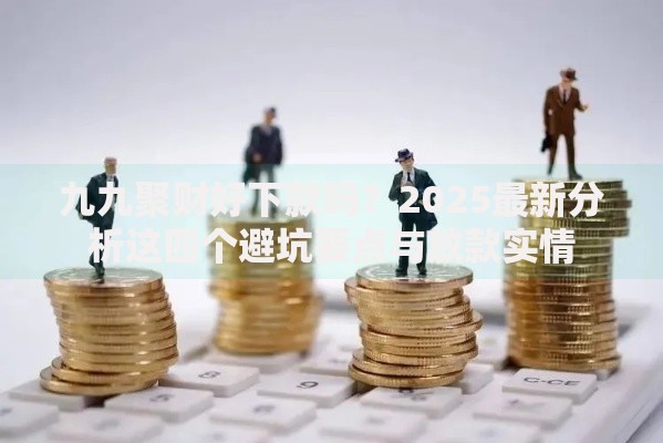 九九聚财好下款吗?2025最新分析这四个避坑要点与放款实情 九九聚财好下款吗?2025最新分析这四个避坑要点与放款实情