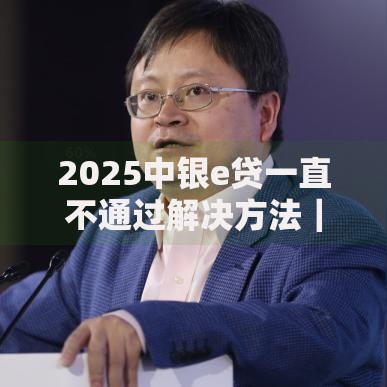 2025中银e贷一直不通过解决方法|条件分析及成功技巧 2025中银e贷一直不通过解决方法|条件分析及成功技巧