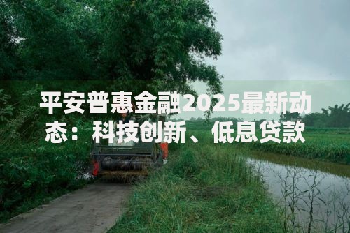 平安普惠金融2025最新动态：科技创新、低息贷款与未来趋势深度解析