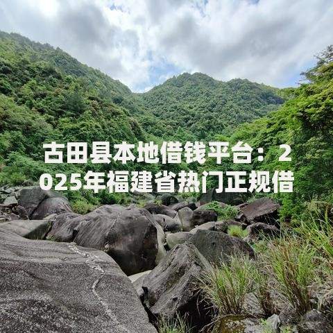 古田县本地借钱平台:2025年福建省热门正规借贷渠道盘点 古田县本地借钱平台:2025年福建省热门正规借贷渠道盘点