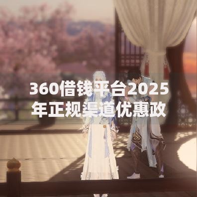 360借钱平台2025年正规渠道优惠政策与借款安全指南 360借钱平台2025年正规渠道优惠政策与借款安全指南