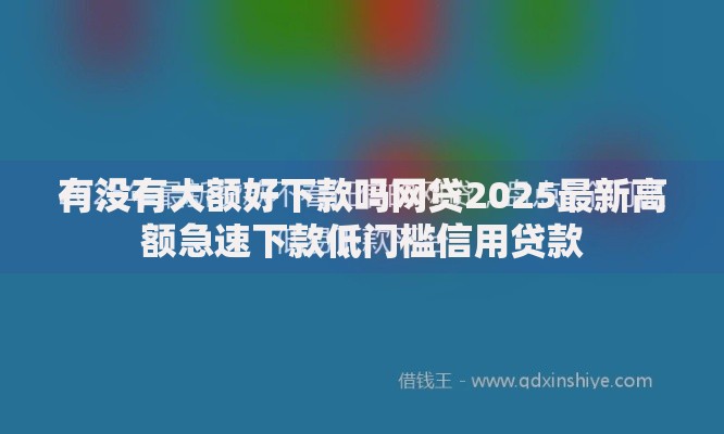 有没有大额好下款吗网贷2025最新高额急速下款低门槛信用贷款