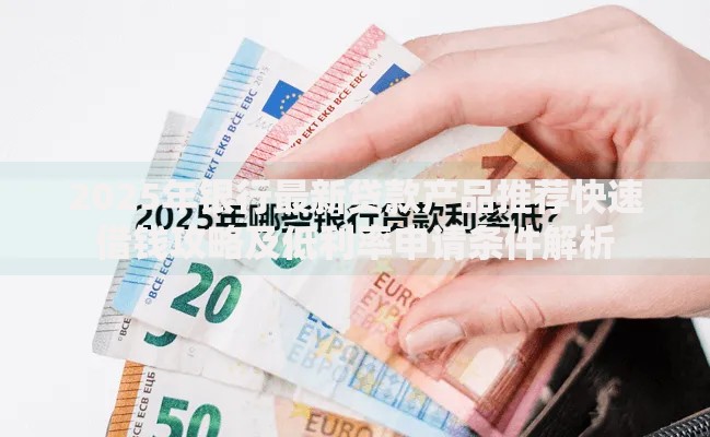 2025年银行最新贷款产品推荐快速借钱攻略及低利率申请条件解析