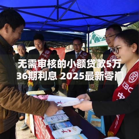 无需审核的小额贷款5万36期利息 2025最新零门槛申请通道