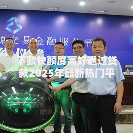 下款快额度高好通过贷款2025年最新热门平台推荐测评