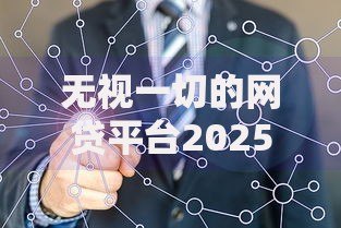 无视一切的网贷平台2025最新整顿与安全维权指南