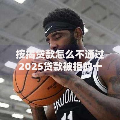 按揭贷款怎么不通过2025贷款被拒的十大原因揭秘
