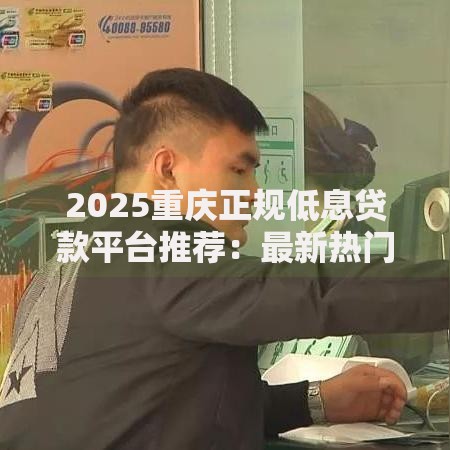 2025重庆正规低息贷款平台推荐：最新热门借钱渠道指南