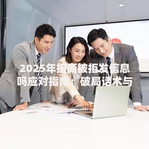 2025年招商被拒发信息吗应对指南：破局话术与最新跟进策略