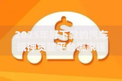 2025年好下款的汽车抵押贷款平台哪家强？车主贷最新热门产品推荐