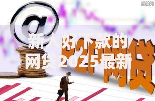 新人好下款的网贷2025最新必过平台有哪些？小额贷款好通过的2025年贷款口子排行