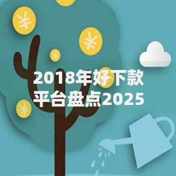 2018年好下款平台盘点2025热门贷款口子低门槛秒下款安全正规