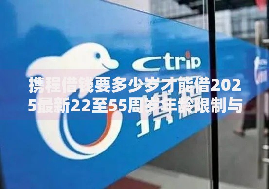 携程借钱要多少岁才能借2025最新22至55周岁年龄限制与平台推荐