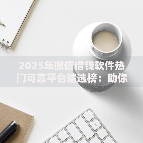 2025年微信借钱软件热门可靠平台精选榜：助你快速筹款