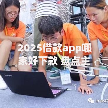 2025借款app哪家好下款 盘点主流贷款平台最新审核特点