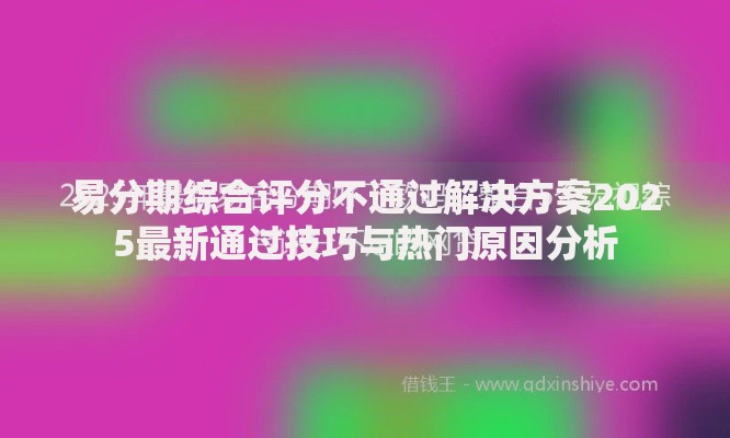 易分期综合评分不通过解决方案2025最新通过技巧与热门原因分析