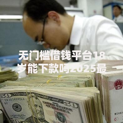 无门槛借钱平台18岁能下款吗2025最新热门正规渠道