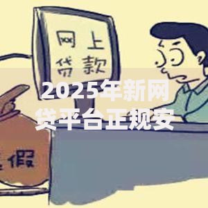 2025年新网贷平台正规安全可信吗?最新资质查询及资金保障全解析 2025年新网贷平台正规安全可信吗?最新资质查询及资金保障全解析
