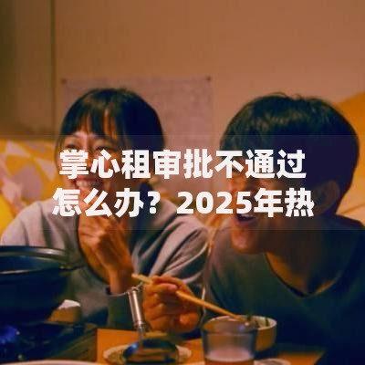 掌心租审批不通过怎么办？2025年热门解决方法与秒过技巧