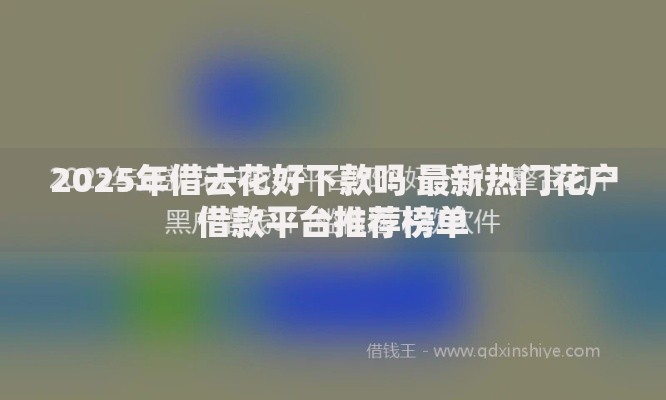 2025年借去花好下款吗 最新热门花户借款平台推荐榜单