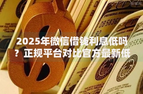 2025年微信借钱利息低吗?正规平台对比官方最新低息解析 2025年微信借钱利息低吗?正规平台对比官方最新低息解析