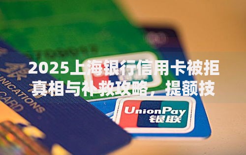 2025上海银行信用卡被拒真相与补救攻略，提额技巧轻松拿卡